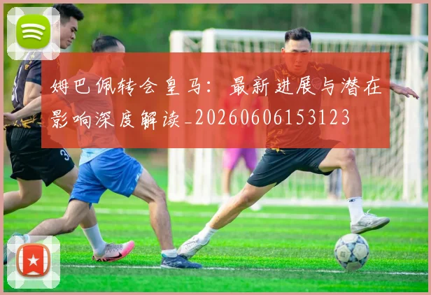姆巴佩转会皇马：最新进展与潜在影响深度解读_20260606153123