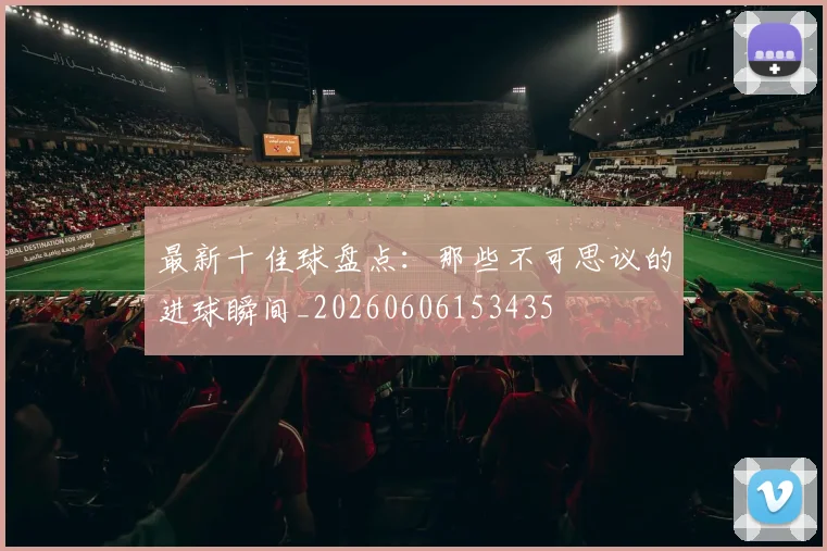 最新十佳球盘点:那些不可思议的进球瞬间_20260606153435