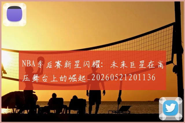 NBA季后赛新星闪耀：未来巨星在高压舞台上的崛起_20260521201136
