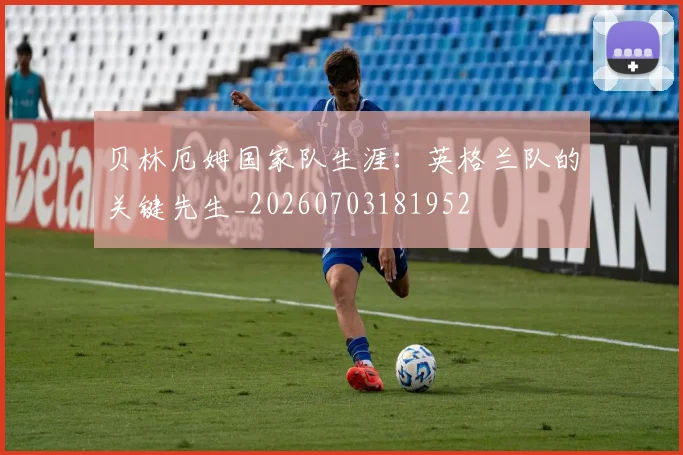 贝林厄姆国家队生涯:英格兰队的关键先生_20260703181952