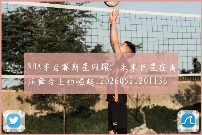 NBA季后赛新星闪耀:未来巨星在高压舞台上的崛起_20260521201136