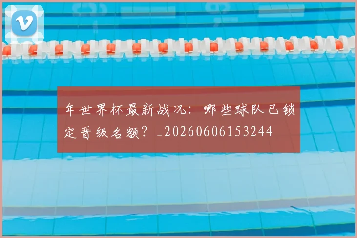 年世界杯最新战况：哪些球队已锁定晋级名额？_20260606153244