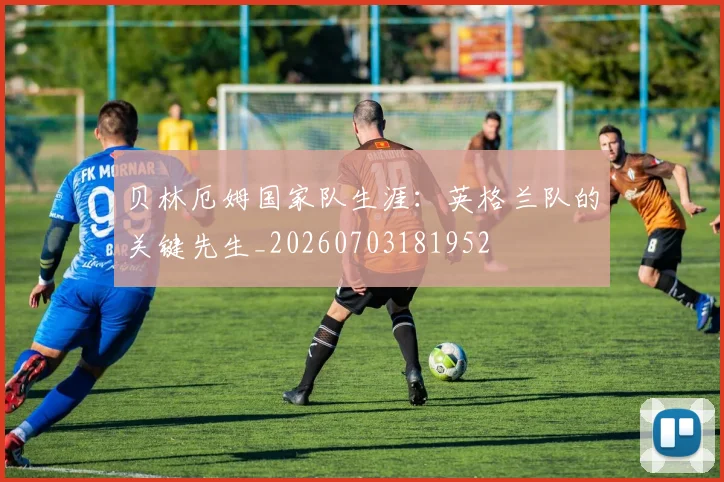 贝林厄姆国家队生涯：英格兰队的关键先生_20260703181952