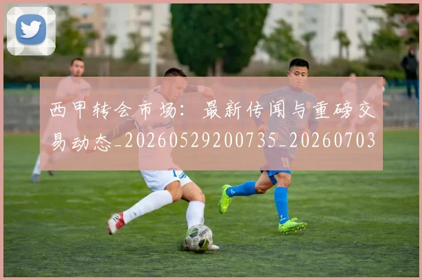 西甲转会市场：最新传闻与重磅交易动态_20260529200735_20260703181936