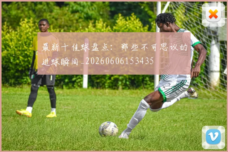 最新十佳球盘点：那些不可思议的进球瞬间_20260606153435