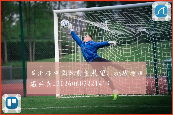 亚洲杯中国队前景展望:挑战与机遇并存_20260603221419