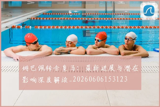 姆巴佩转会皇马:最新进展与潜在影响深度解读_20260606153123
